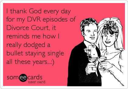 I thank God every day
for my DVR episodes of
Divorce Court, it
reminds me how I
really dodged a
bullet staying single
all these years...:)