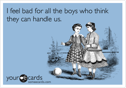 I feel bad for all the boys who think they can handle us.