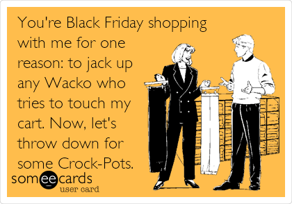 You're Black Friday shopping
with me for one
reason: to jack up
any Wacko who
tries to touch my
cart. Now, let's
throw down for
some Crock-Pots.