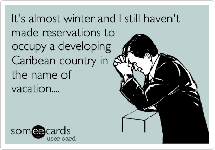 It's almost winter and I still haven't made reservations to 
occupy a developing
Caribean country in 
the name of
vacation....