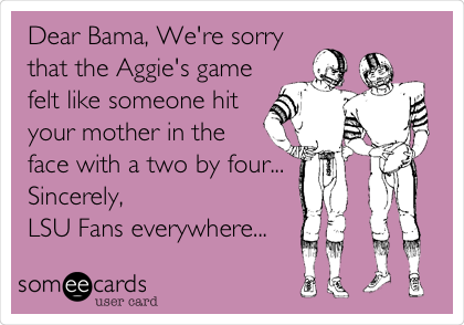 Dear Bama, We're sorry
that the Aggie's game
felt like someone hit
your mother in the
face with a two by four...
Sincerely, 
LSU Fans everywhere...