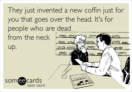 They just invented a new coffin just for
you that goes over the head. It's for
people who are dead
from the neck 
up.