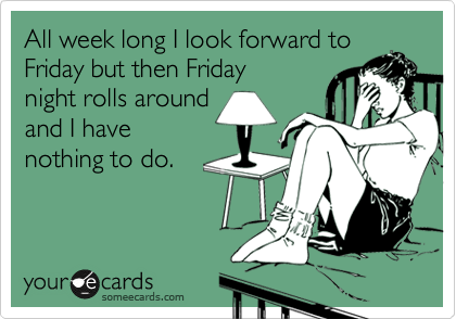 All week long I look forward to
Friday but when Friday
night rolls around
and I have
nothing to do. 