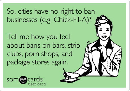 So, cities have no right to ban
businesses (e.g. Chick-Fil-A)?

Tell me how you feel
about bans on bars, strip
clubs, porn shops, and
package stores again. 