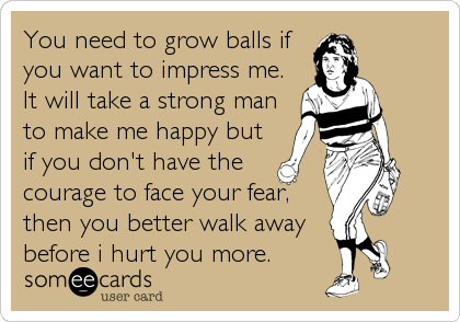 You need to grow balls if
you want to impress me.
It will take a strong man
to make me happy but
if you don't have the
courage to face your fear,
then you better walk away
before i hurt you more.