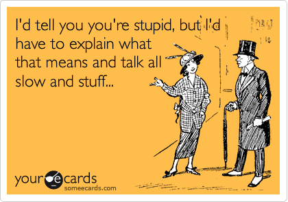 I'd tell you you're stupid, but I'd have to explain what
that means and talk all
slow and stuff...