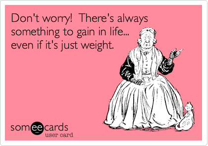 Don't worry!  There's always something to gain in life...
even if it's just weight.