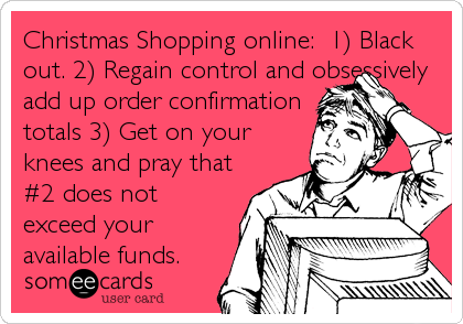 Christmas Shopping online:  1) Black
out. 2) Regain control and obsessively
add up order confirmation
totals 3) Get on your
knees and pray that
#2 does not
exceed your
available funds.