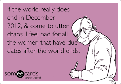 If the world really does
end in December
2012, & come to utter
chaos, I feel bad for all
the women that have due
dates after the world ends.