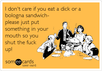 I don't care if you eat a dick or a
bologna sandwich-
please just put
something in your
mouth so you
shut the fuck
up!