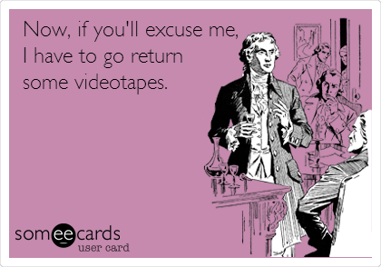 Now, if you'll excuse me,
I have to go return
some videotapes. 
