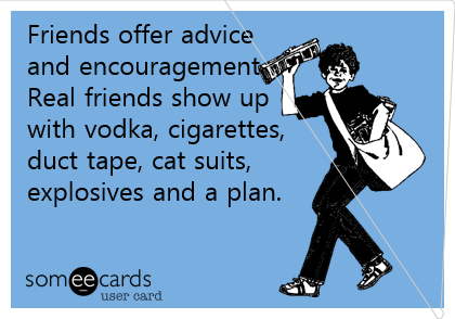 Friends offer advice
and encouragement.
Real friends show up 
with vodka, cigarettes,
duct tape, cat suits, 
explosives and a plan.
