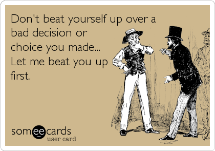 Don't beat yourself up over a
bad decision or
choice you made...
Let me beat you up
first.