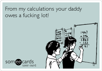From my calculations your daddy
owes a fucking lot!
