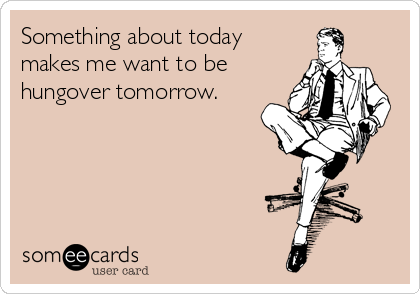 Something about today makes me want to be hungover tomorrow.