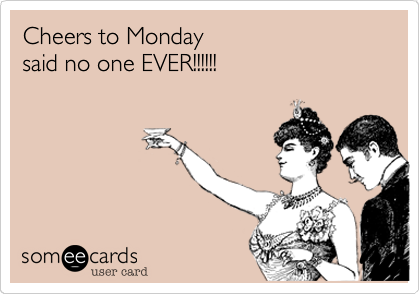 Cheers to Monday
said no one EVER!!!!!!