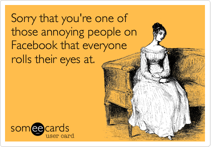 Sorry that you're one of
those annoying people on
Facebook that everyone
rolls their eyes at.