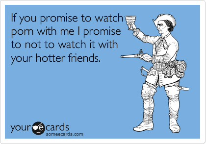 If you promise to watch
porn with me I promise
to not to watch it with
your hotter friends.