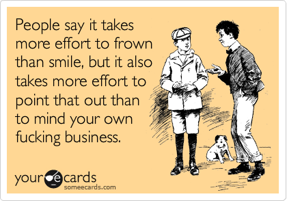 People say it takes
more effort to frown
than smile, but it also
takes more effort to
point that out than
to mind your own
fucking business.