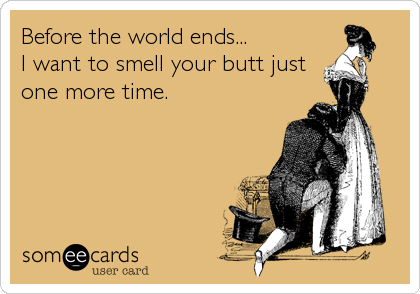 Before the world ends...
I want to smell your butt just
one more time.