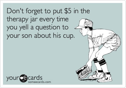 Don't forget to put %245 in the therapy jar every time
you yell a question to
your son about his cup.