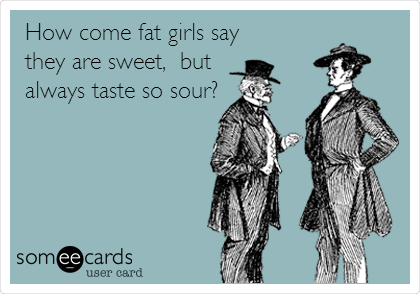 How come fat girls say
they are sweet,  but
always taste so sour?