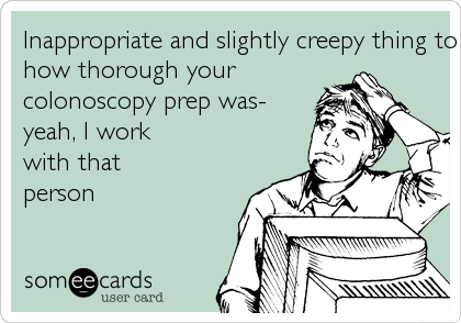 Inappropriate and slightly creepy thing to brag about- how thorough your colonoscopy prep was- yeah, I work with thatperson 