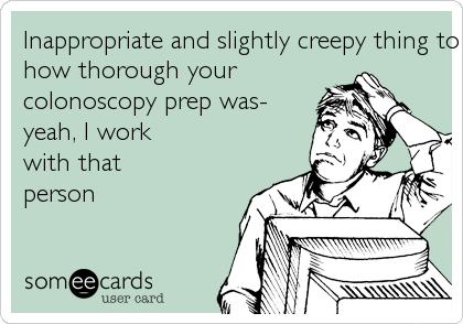 Inappropriate and slightly creepy thing to brag about- 
how thorough your 
colonoscopy prep was- 
yeah, I work 
with that
person 