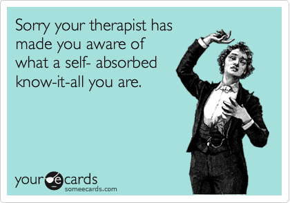 Sorry your therapist has
made you aware of
what a self- absorbed
know-it-all you are.