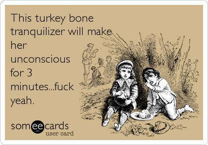 This turkey bone 
tranquilizer will make
her
unconscious
for 3
minutes...fuck
yeah.