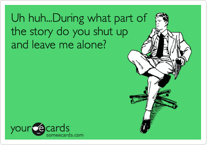 Uh huh...During what part of
the story do you shut up
and leave me alone?