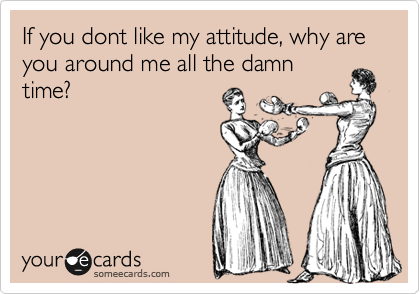 If you dont like my attitude, why are you around me all the damn
time?