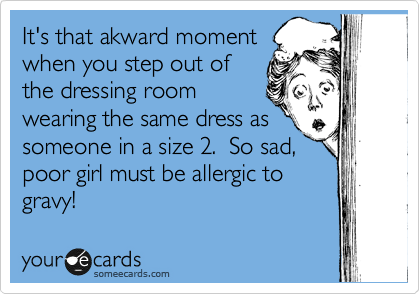 It's that akward moment
when you step out of
the dressing wearing the
same dress as someone
else %28only she's a size two%29. 
So sad..poor girl must be allergic
to gravy. 