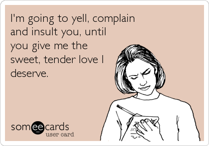 I'm going to yell, complain
and insult you, until
you give me the
sweet, tender love I
deserve.