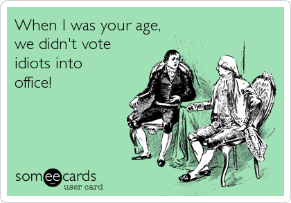 When I was your age,
we didn't vote
idiots into 
office!