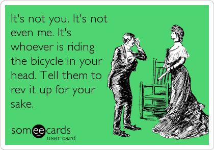 It's not you. It's not
even me. It's
whoever is riding
the bicycle in your
head. Tell them to
rev it up for your
sake.