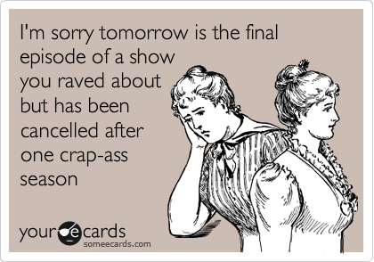 I'm sorry tomorrow is the final episode of a show
you raved about
but has been
cancelled after
one crap-ass
season
