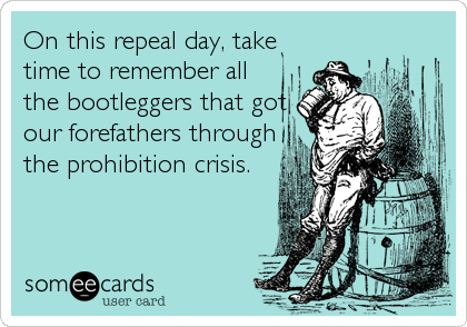 On this repeal day, take
time to remember all
the bootleggers that got
our forefathers through
the prohibition crisis.
