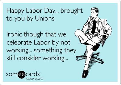 Happy Labor Day... brought
to you by Unions.

Ironic though that we
celebrate Labor by not
working... something they
still consider working...