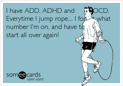 I have ADD, ADHD and         OCD.
Everytime I jump rope.... I forget what 
number I'm on, and have to 
start all over again!