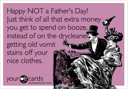 Happy NOT a Father's Day! 
Just think of all that extra money you get to spend on booze, 
instead of on the drycleaner
getting old vomit
stains off your
nice clothes.