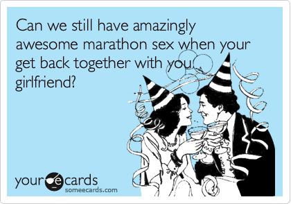 Can we still have amazingly awesome marathon sex when you get back together with you
girlfriend? 