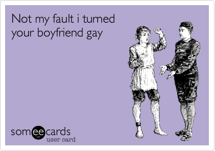 Not my fault i turned
your boyfriend gay