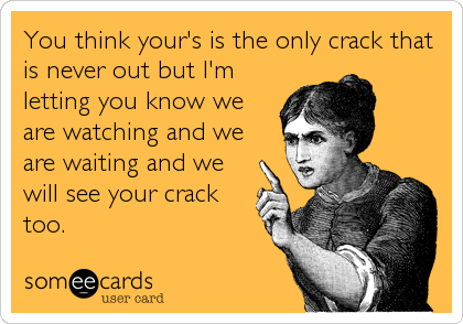 You think your's is the only crack that
is never out but I'm
letting you know we
are watching and we
are waiting and we
will see your crack
too.