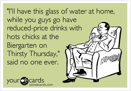 "I'll have this glass of water at home,  while you guys go have
reduced-price drinks with
hots chicks at the 
Biergarten on
Thirsty Thursday,"
said no one ever. 