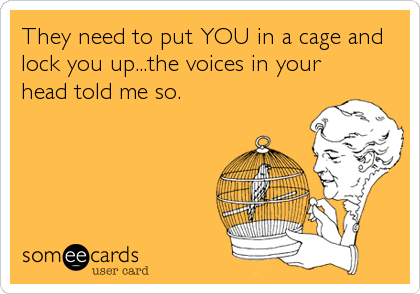 They need to put YOU in a cage and
lock you up...the voices in your
head told me so.