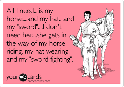 All I need....is my
horse....and my hate....and
my "sword"....I don't
need her....she gets in
the way of my horse
riding. my hat wearing.
and my "sword fighting".