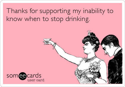 Thanks for supporting my inability to
know when to stop drinking.