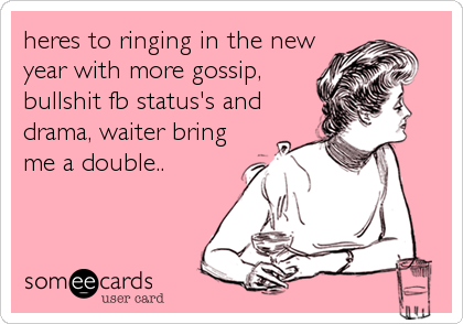 heres to ringing in the new
year with more gossip,
bullshit fb status's and
drama, waiter bring
me a double..