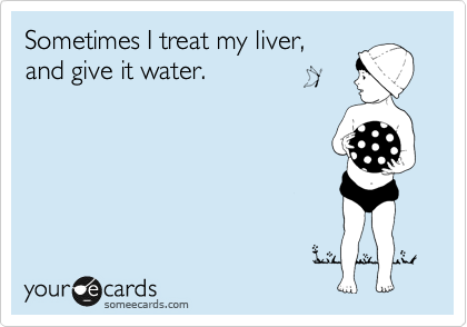 Sometimes I treat my liver,
and give it water.
